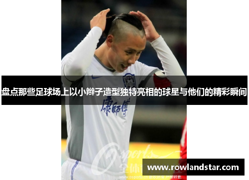 盘点那些足球场上以小辫子造型独特亮相的球星与他们的精彩瞬间