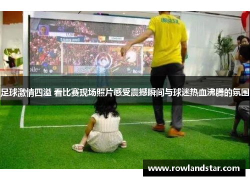 足球激情四溢 看比赛现场照片感受震撼瞬间与球迷热血沸腾的氛围