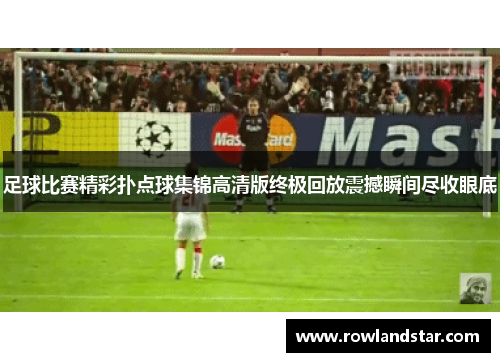 足球比赛精彩扑点球集锦高清版终极回放震撼瞬间尽收眼底