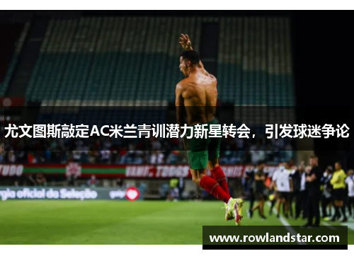 尤文图斯敲定AC米兰青训潜力新星转会，引发球迷争论